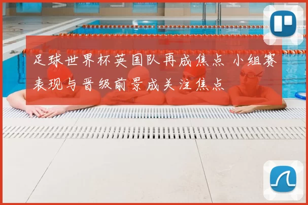 足球世界杯英国队再成焦点 小组赛表现与晋级前景成关注焦点