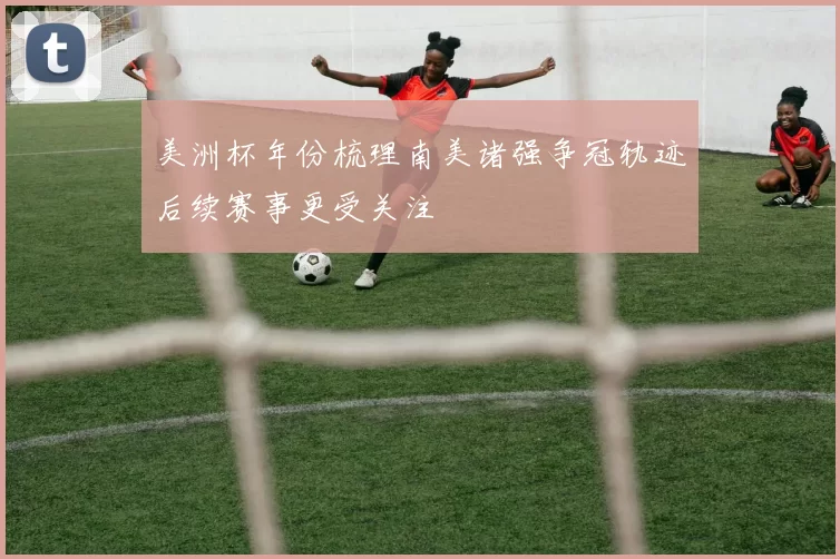 美洲杯年份梳理南美诸强争冠轨迹后续赛事更受关注