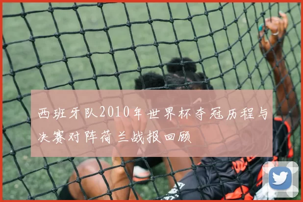 西班牙队2010年世界杯夺冠历程与决赛对阵荷兰战报回顾