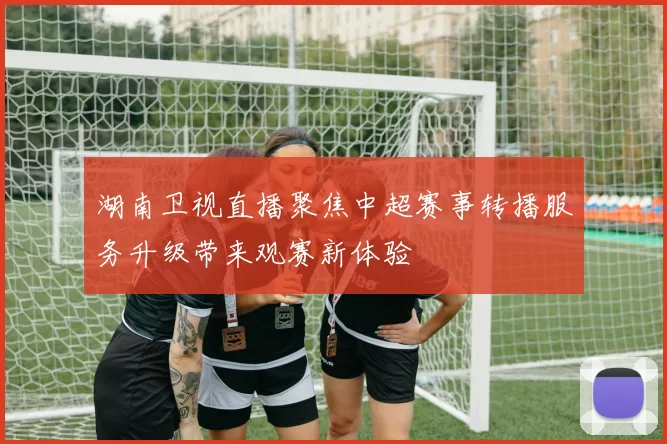 湖南卫视直播聚焦中超赛事转播服务升级带来观赛新体验