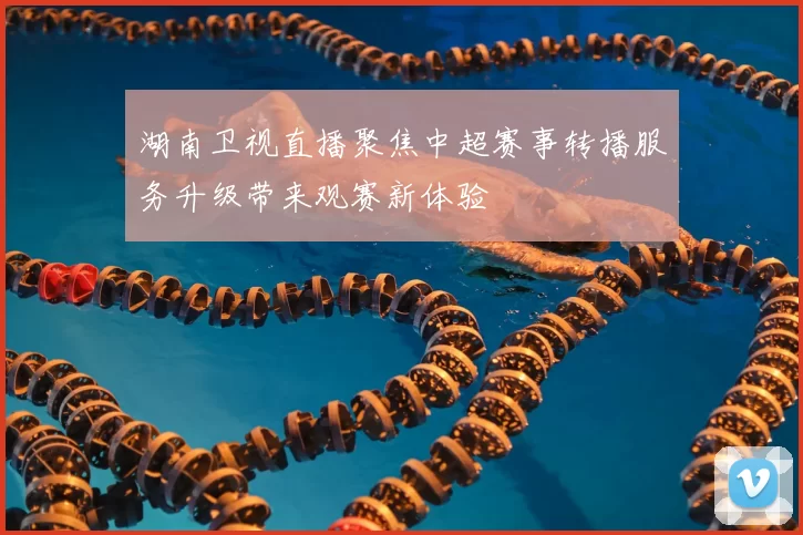 湖南卫视直播聚焦中超赛事转播服务升级带来观赛新体验