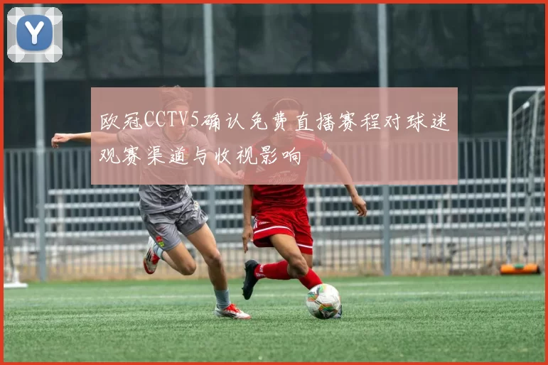欧冠CCTV5确认免费直播赛程对球迷观赛渠道与收视影响