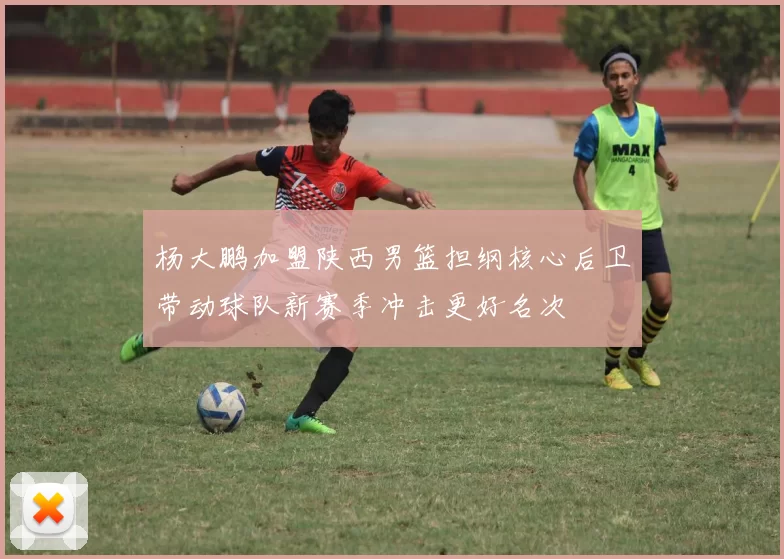 杨大鹏加盟陕西男篮担纲核心后卫带动球队新赛季冲击更好名次