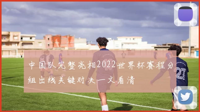 中国队完整亮相2022世界杯赛程分组出线关键对决一文看清