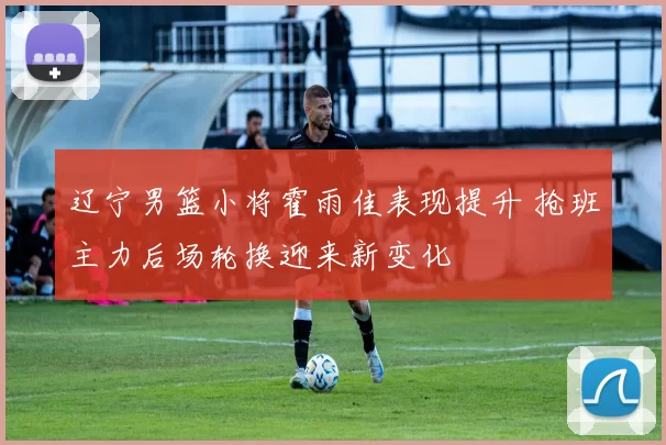 辽宁男篮小将霍雨佳表现提升 抢班主力后场轮换迎来新变化