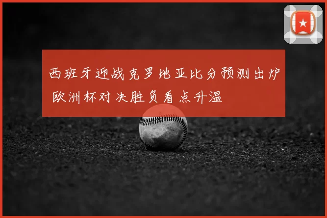 西班牙迎战克罗地亚比分预测出炉 欧洲杯对决胜负看点升温