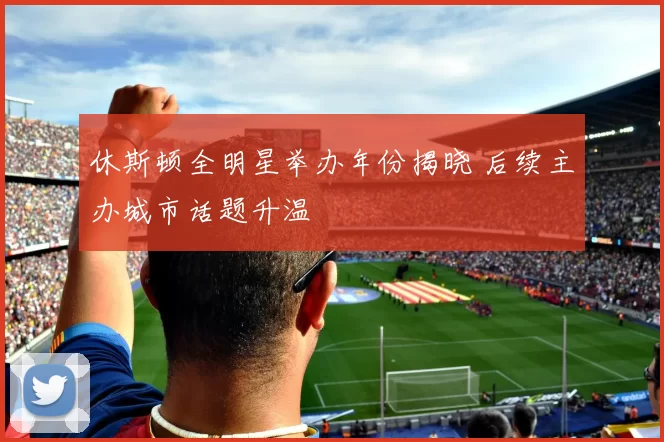 休斯顿全明星举办年份揭晓 后续主办城市话题升温