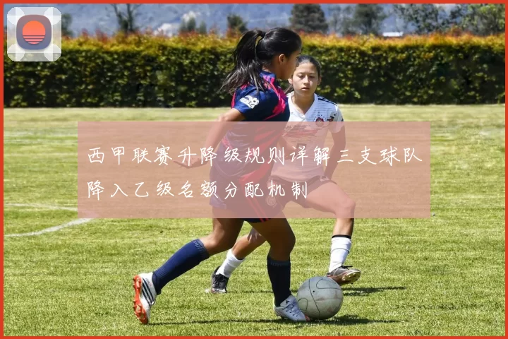 西甲联赛升降级规则详解三支球队降入乙级名额分配机制