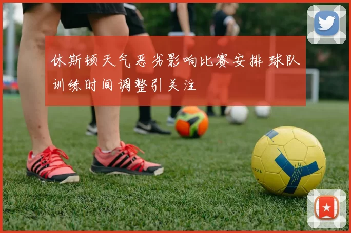休斯顿天气恶劣影响比赛安排 球队训练时间调整引关注
