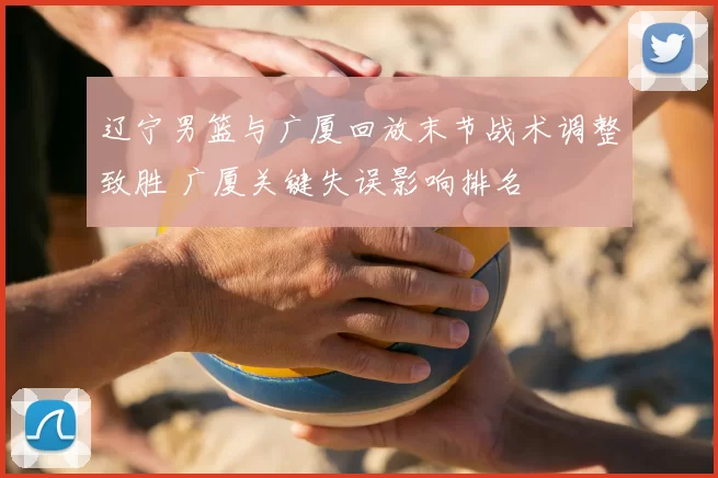 辽宁男篮与广厦回放末节战术调整致胜 广厦关键失误影响排名