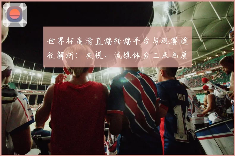 世界杯高清直播转播平台与观赛途径解析：央视、流媒体分工及画质提醒