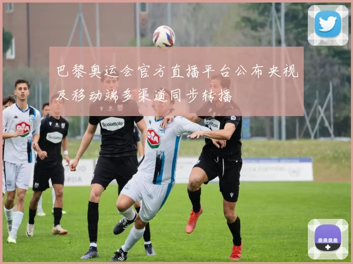 巴黎奥运会官方直播平台公布央视及移动端多渠道同步转播