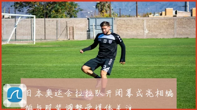 日本奥运会拉拉队开闭幕式亮相编排与服装调整受媒体关注