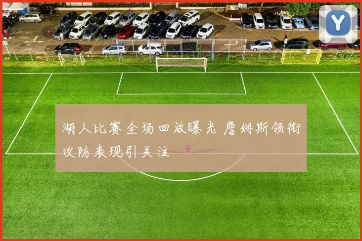 湖人比赛全场回放曝光 詹姆斯领衔攻防表现引关注