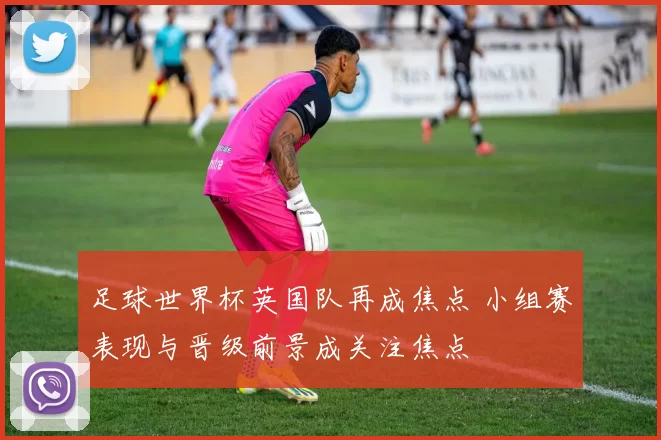 足球世界杯英国队再成焦点 小组赛表现与晋级前景成关注焦点