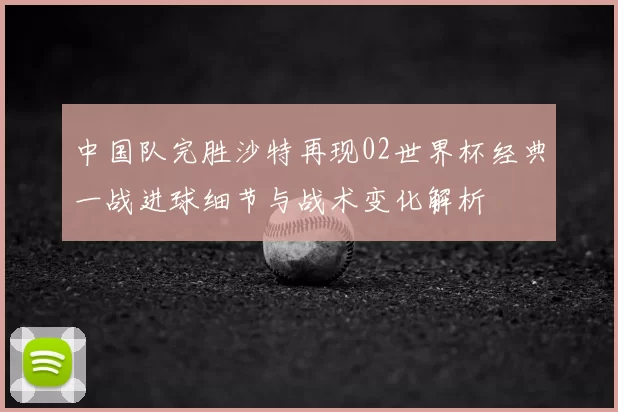 中国队完胜沙特再现02世界杯经典一战进球细节与战术变化解析
