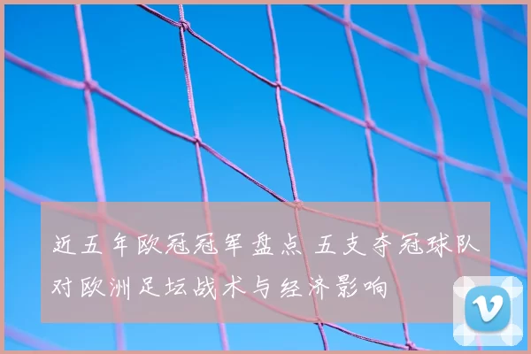 近五年欧冠冠军盘点 五支夺冠球队对欧洲足坛战术与经济影响