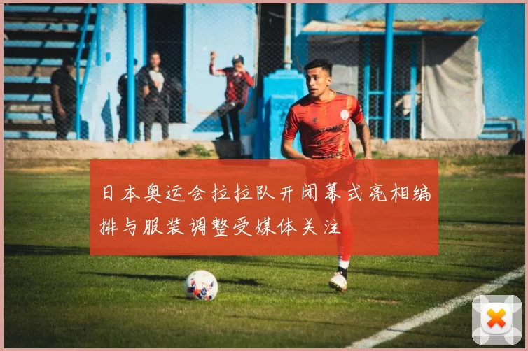 日本奥运会拉拉队开闭幕式亮相编排与服装调整受媒体关注