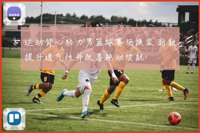 运动背心助力男篮球赛场换装 新款提升透气性并改善跑动续航