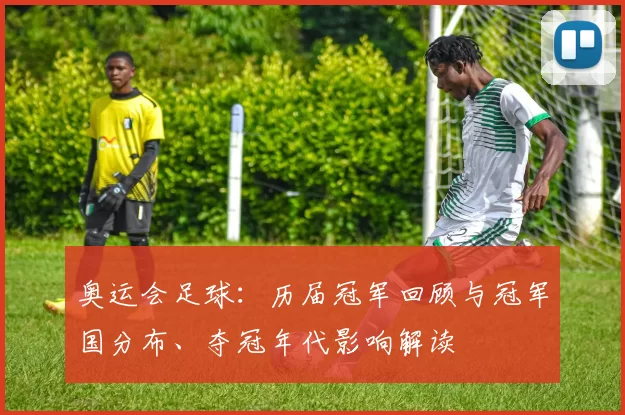 奥运会足球：历届冠军回顾与冠军国分布、夺冠年代影响解读