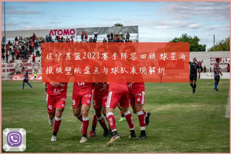 辽宁男篮2021赛季阵容回顾 球星海报级壁纸盘点与球队表现解析