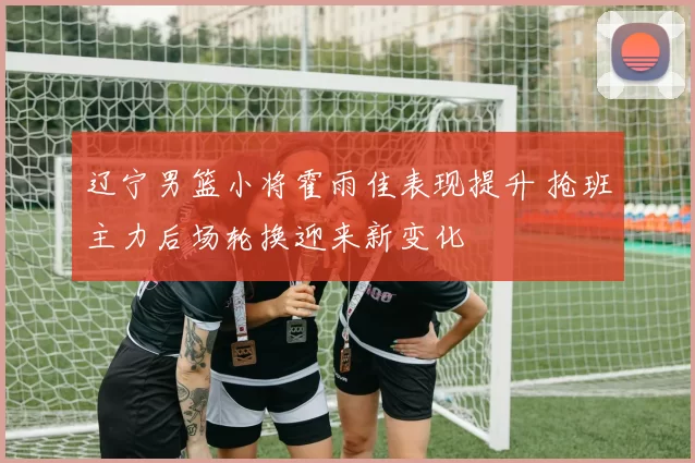 辽宁男篮小将霍雨佳表现提升 抢班主力后场轮换迎来新变化