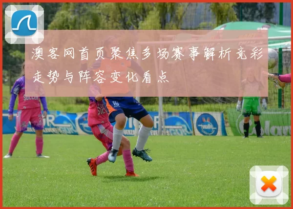 澳客网首页聚焦多场赛事解析竞彩走势与阵容变化看点