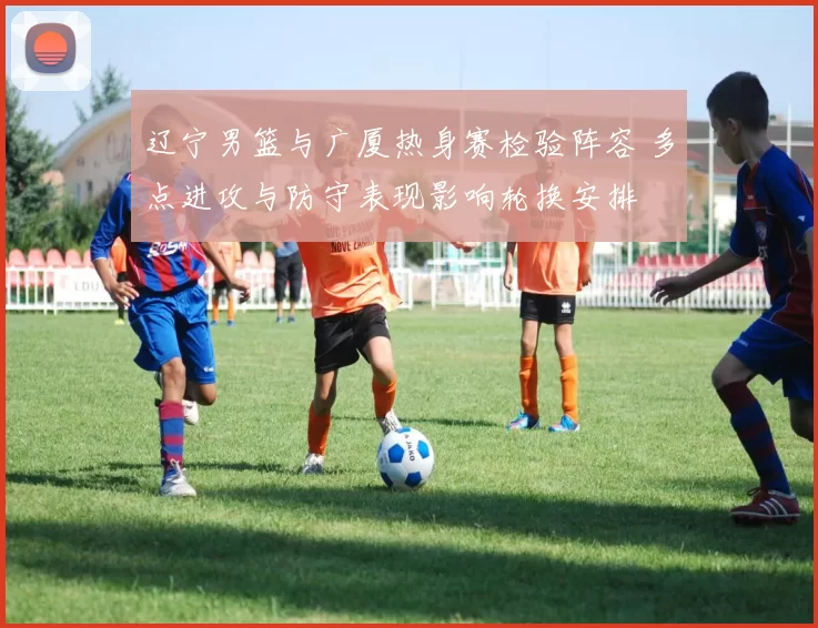 辽宁男篮与广厦热身赛检验阵容 多点进攻与防守表现影响轮换安排