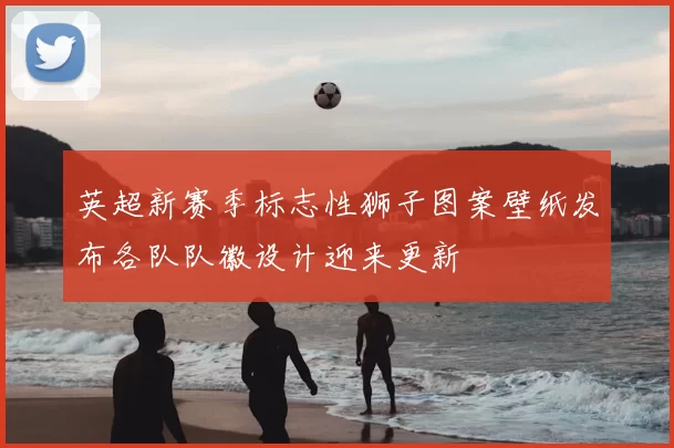 英超新赛季标志性狮子图案壁纸发布各队队徽设计迎来更新