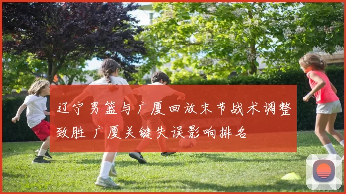 辽宁男篮与广厦回放末节战术调整致胜 广厦关键失误影响排名