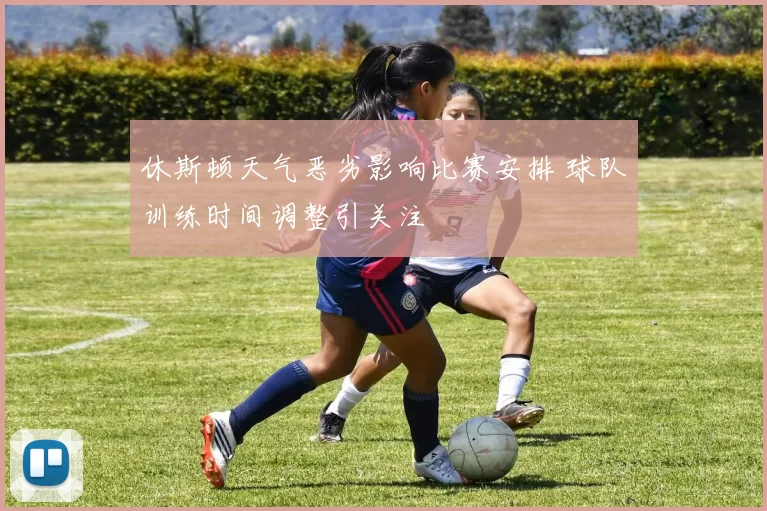 休斯顿天气恶劣影响比赛安排 球队训练时间调整引关注